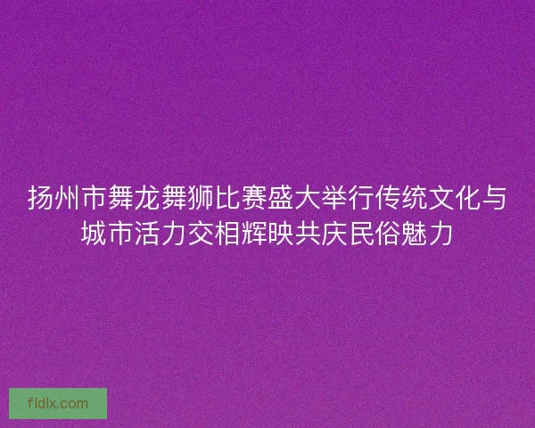 扬州市舞龙舞狮比赛盛大举行传统文化与城市活力交相辉映共庆民俗魅力