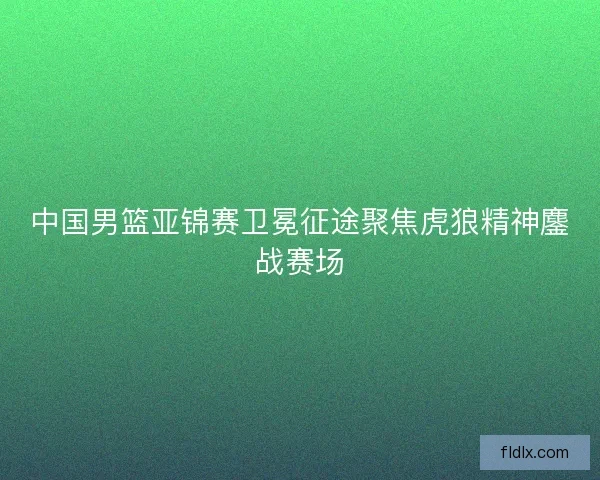 中国男篮亚锦赛卫冕征途聚焦虎狼精神鏖战赛场