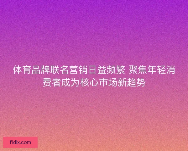 体育品牌联名营销日益频繁 聚焦年轻消费者成为核心市场新趋势
