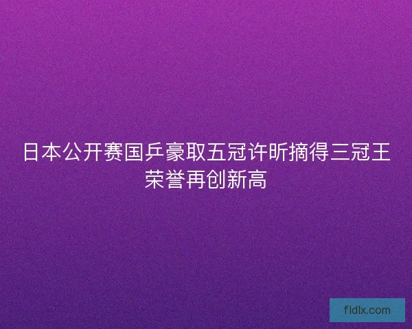日本公开赛国乒豪取五冠许昕摘得三冠王荣誉再创新高