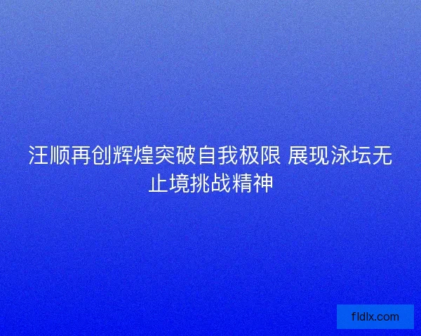 汪顺再创辉煌突破自我极限 展现泳坛无止境挑战精神