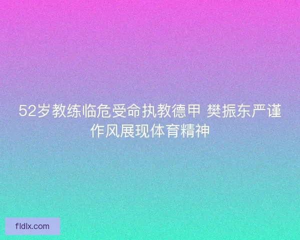 52岁教练临危受命执教德甲 樊振东严谨作风展现体育精神