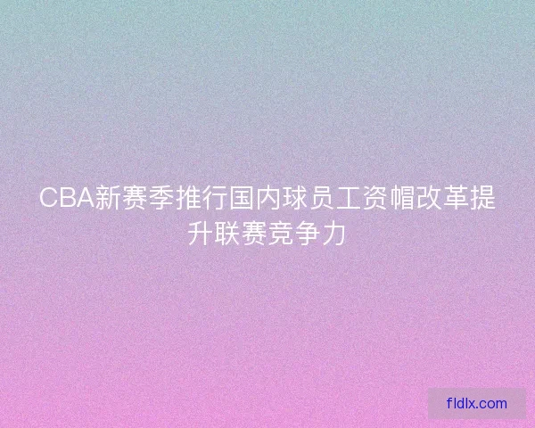CBA新赛季推行国内球员工资帽改革提升联赛竞争力