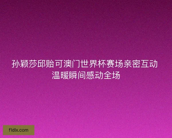 孙颖莎邱贻可澳门世界杯赛场亲密互动 温暖瞬间感动全场