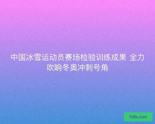中国冰雪运动员赛场检验训练成果 全力吹响冬奥冲刺号角