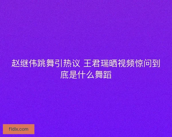 赵继伟跳舞引热议 王君瑞晒视频惊问到底是什么舞蹈