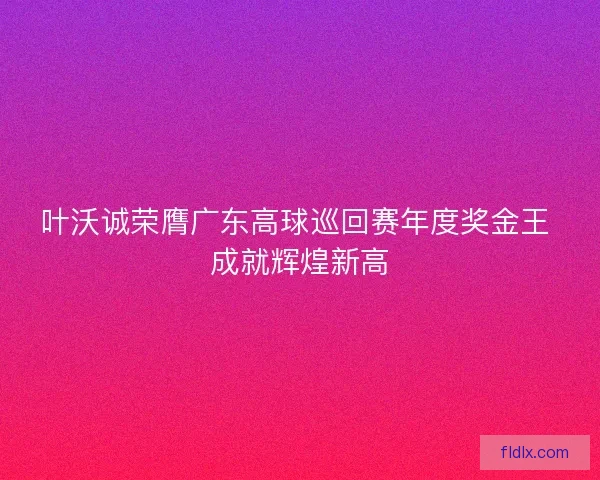 叶沃诚荣膺广东高球巡回赛年度奖金王 成就辉煌新高