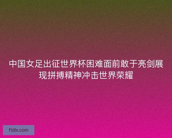 中国女足出征世界杯困难面前敢于亮剑展现拼搏精神冲击世界荣耀