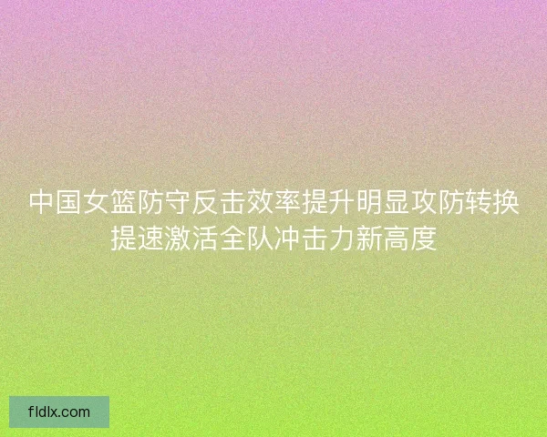 中国女篮防守反击效率提升明显攻防转换提速激活全队冲击力新高度
