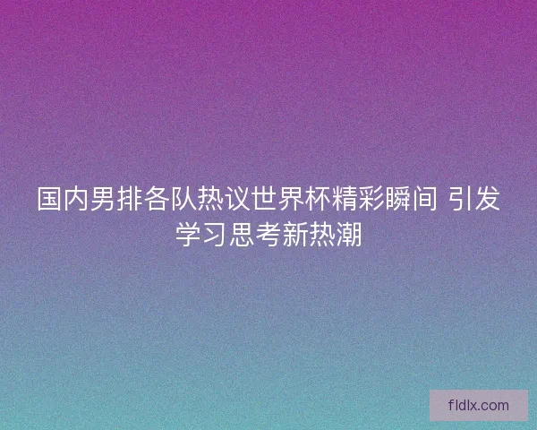 国内男排各队热议世界杯精彩瞬间 引发学习思考新热潮