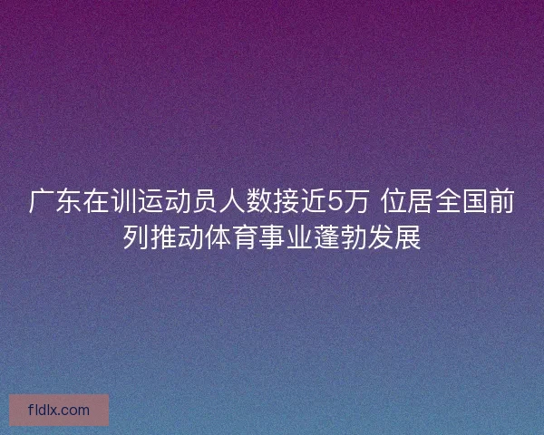 广东在训运动员人数接近5万 位居全国前列推动体育事业蓬勃发展