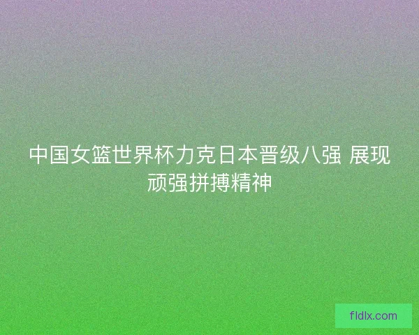 中国女篮世界杯力克日本晋级八强 展现顽强拼搏精神