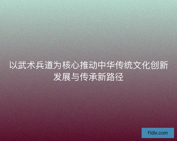 以武术兵道为核心推动中华传统文化创新发展与传承新路径